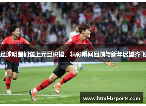 足球明星们送上元旦祝福,精彩瞬间回顾与新年展望齐飞 足球明星们送上元旦祝福,精彩瞬间回顾与新年展望齐飞