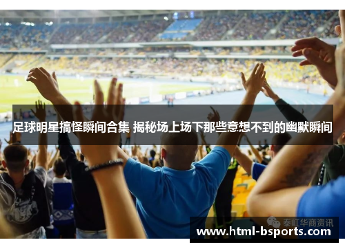 足球明星搞怪瞬间合集 揭秘场上场下那些意想不到的幽默瞬间 足球明星搞怪瞬间合集 揭秘场上场下那些意想不到的幽默瞬间