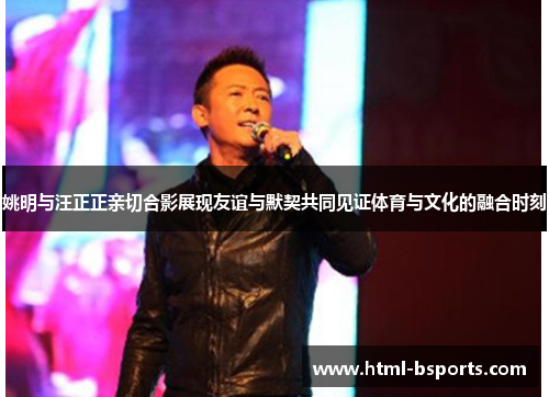 姚明与汪正正亲切合影展现友谊与默契共同见证体育与文化的融合时刻 姚明与汪正正亲切合影展现友谊与默契共同见证体育与文化的融合时刻