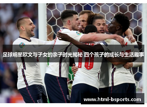 足球明星欧文与子女的亲子时光揭秘 四个孩子的成长与生活趣事 足球明星欧文与子女的亲子时光揭秘 四个孩子的成长与生活趣事