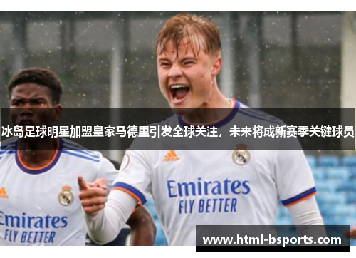 冰岛足球明星加盟皇家马德里引发全球关注，未来将成新赛季关键球员