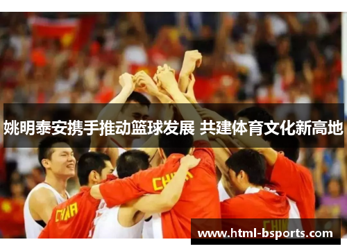 姚明泰安携手推动篮球发展 共建体育文化新高地 姚明泰安携手推动篮球发展 共建体育文化新高地